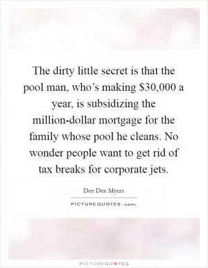 The dirty little secret is that the pool man, who’s making $30,000 a year, is subsidizing the million-dollar mortgage for the family whose pool he cleans. No wonder people want to get rid of tax breaks for corporate jets Picture Quote #1