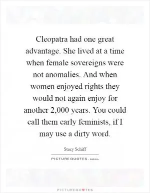 Cleopatra had one great advantage. She lived at a time when female sovereigns were not anomalies. And when women enjoyed rights they would not again enjoy for another 2,000 years. You could call them early feminists, if I may use a dirty word Picture Quote #1