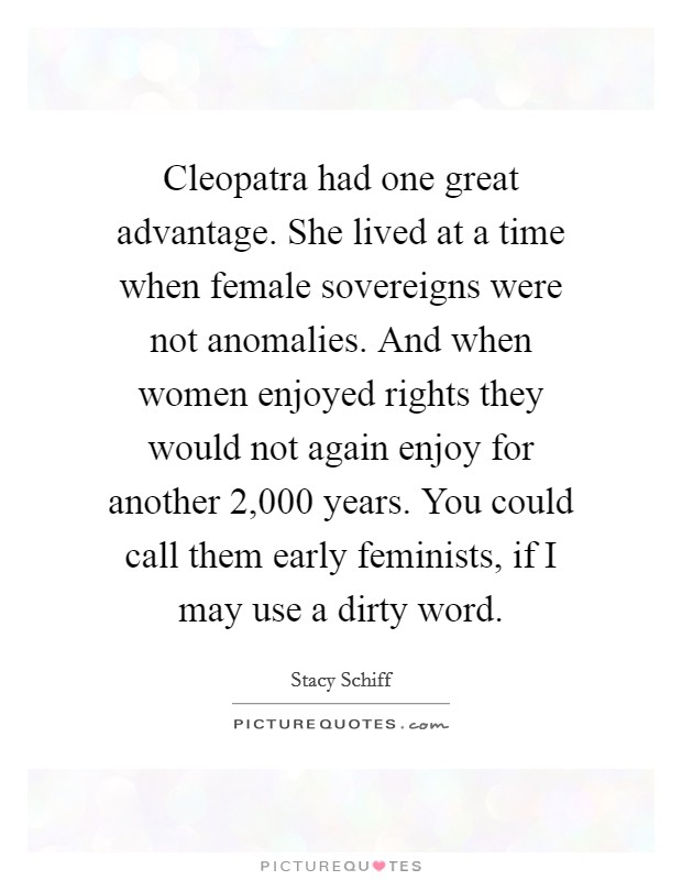 Cleopatra had one great advantage. She lived at a time when female sovereigns were not anomalies. And when women enjoyed rights they would not again enjoy for another 2,000 years. You could call them early feminists, if I may use a dirty word. Picture Quote #1