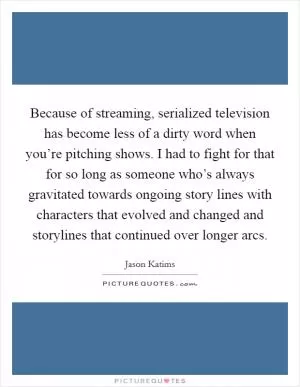 Because of streaming, serialized television has become less of a dirty word when you’re pitching shows. I had to fight for that for so long as someone who’s always gravitated towards ongoing story lines with characters that evolved and changed and storylines that continued over longer arcs Picture Quote #1