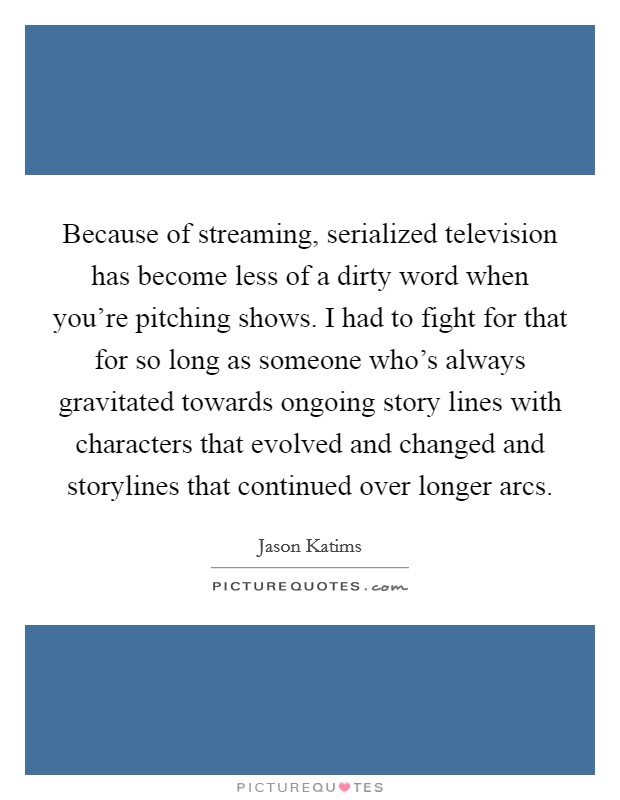 Because of streaming, serialized television has become less of a dirty word when you're pitching shows. I had to fight for that for so long as someone who's always gravitated towards ongoing story lines with characters that evolved and changed and storylines that continued over longer arcs. Picture Quote #1