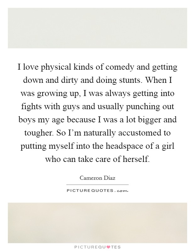I love physical kinds of comedy and getting down and dirty and doing stunts. When I was growing up, I was always getting into fights with guys and usually punching out boys my age because I was a lot bigger and tougher. So I'm naturally accustomed to putting myself into the headspace of a girl who can take care of herself. Picture Quote #1