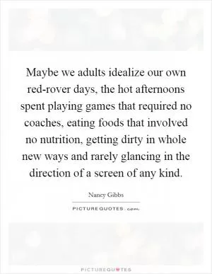 Maybe we adults idealize our own red-rover days, the hot afternoons spent playing games that required no coaches, eating foods that involved no nutrition, getting dirty in whole new ways and rarely glancing in the direction of a screen of any kind Picture Quote #1