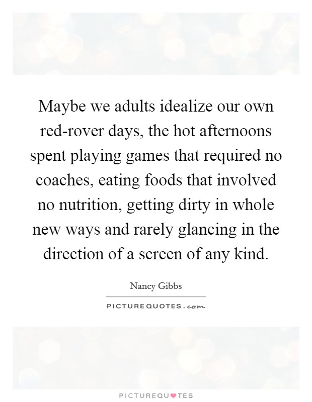 Maybe we adults idealize our own red-rover days, the hot afternoons spent playing games that required no coaches, eating foods that involved no nutrition, getting dirty in whole new ways and rarely glancing in the direction of a screen of any kind. Picture Quote #1