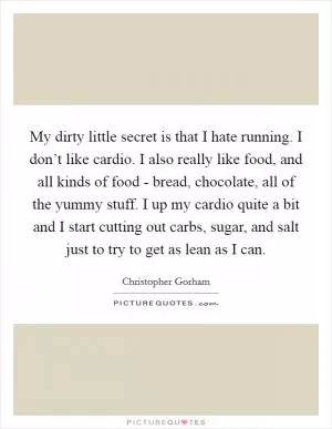 My dirty little secret is that I hate running. I don’t like cardio. I also really like food, and all kinds of food - bread, chocolate, all of the yummy stuff. I up my cardio quite a bit and I start cutting out carbs, sugar, and salt just to try to get as lean as I can Picture Quote #1