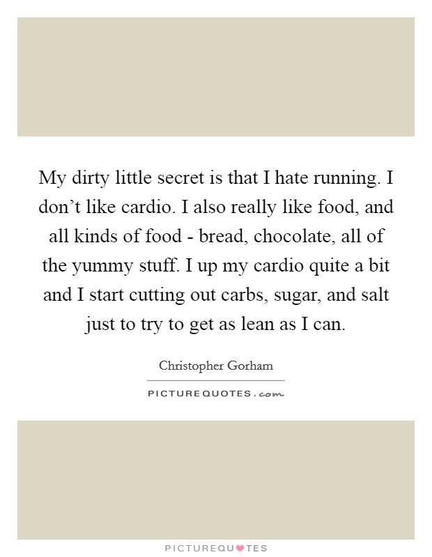 My dirty little secret is that I hate running. I don't like cardio. I also really like food, and all kinds of food - bread, chocolate, all of the yummy stuff. I up my cardio quite a bit and I start cutting out carbs, sugar, and salt just to try to get as lean as I can. Picture Quote #1