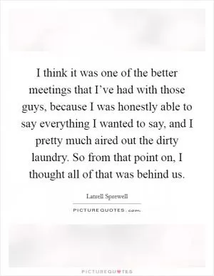 I think it was one of the better meetings that I’ve had with those guys, because I was honestly able to say everything I wanted to say, and I pretty much aired out the dirty laundry. So from that point on, I thought all of that was behind us Picture Quote #1