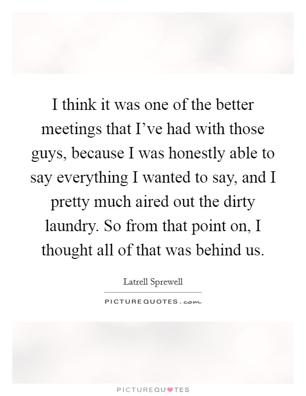I think it was one of the better meetings that I've had with those guys, because I was honestly able to say everything I wanted to say, and I pretty much aired out the dirty laundry. So from that point on, I thought all of that was behind us. Picture Quote #1
