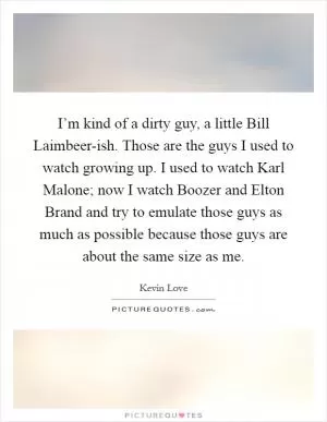 I’m kind of a dirty guy, a little Bill Laimbeer-ish. Those are the guys I used to watch growing up. I used to watch Karl Malone; now I watch Boozer and Elton Brand and try to emulate those guys as much as possible because those guys are about the same size as me Picture Quote #1