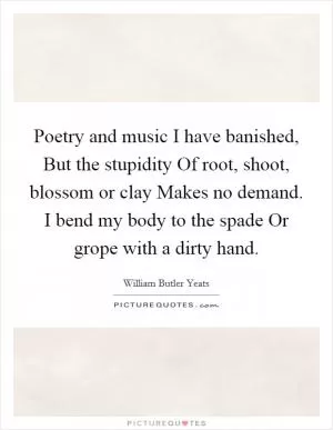 Poetry and music I have banished, But the stupidity Of root, shoot, blossom or clay Makes no demand. I bend my body to the spade Or grope with a dirty hand Picture Quote #1
