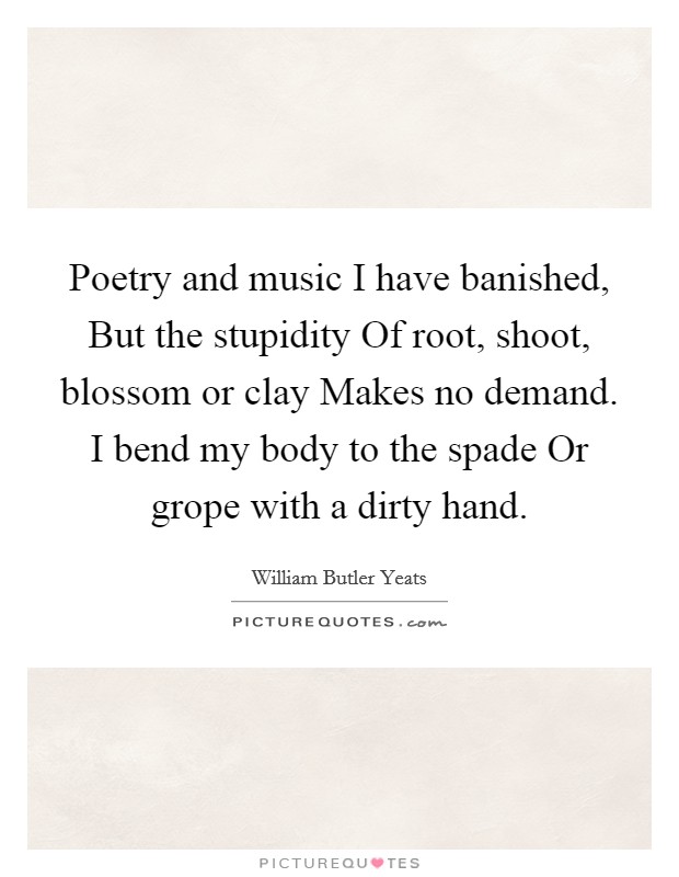 Poetry and music I have banished, But the stupidity Of root, shoot, blossom or clay Makes no demand. I bend my body to the spade Or grope with a dirty hand. Picture Quote #1