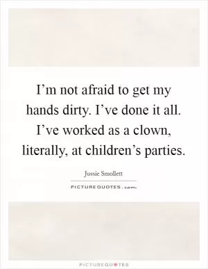 I’m not afraid to get my hands dirty. I’ve done it all. I’ve worked as a clown, literally, at children’s parties Picture Quote #1