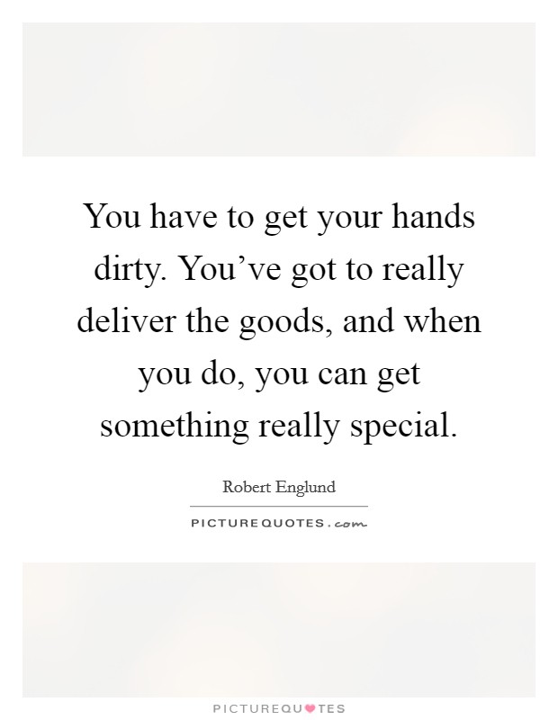 You have to get your hands dirty. You've got to really deliver the goods, and when you do, you can get something really special. Picture Quote #1