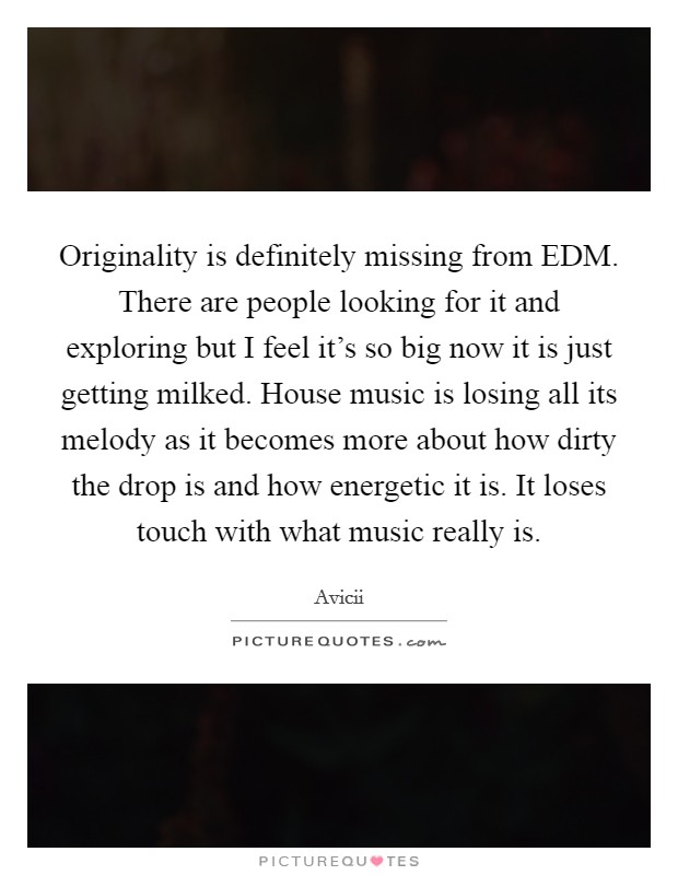 Originality is definitely missing from EDM. There are people looking for it and exploring but I feel it's so big now it is just getting milked. House music is losing all its melody as it becomes more about how dirty the drop is and how energetic it is. It loses touch with what music really is. Picture Quote #1