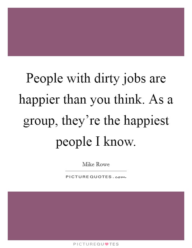 People with dirty jobs are happier than you think. As a group, they're the happiest people I know. Picture Quote #1