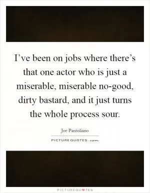 I’ve been on jobs where there’s that one actor who is just a miserable, miserable no-good, dirty bastard, and it just turns the whole process sour Picture Quote #1