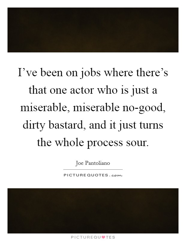 I've been on jobs where there's that one actor who is just a miserable, miserable no-good, dirty bastard, and it just turns the whole process sour. Picture Quote #1
