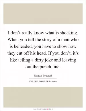 I don’t really know what is shocking. When you tell the story of a man who is beheaded, you have to show how they cut off his head. If you don’t, it’s like telling a dirty joke and leaving out the punch line Picture Quote #1