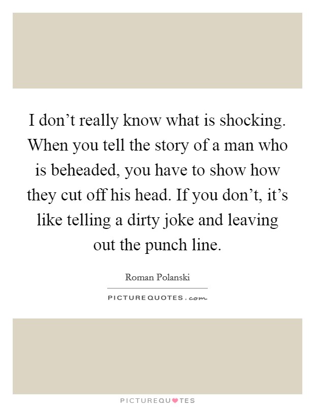 I don't really know what is shocking. When you tell the story of a man who is beheaded, you have to show how they cut off his head. If you don't, it's like telling a dirty joke and leaving out the punch line. Picture Quote #1