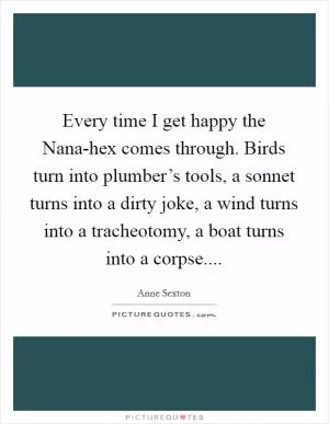 Every time I get happy the Nana-hex comes through. Birds turn into plumber’s tools, a sonnet turns into a dirty joke, a wind turns into a tracheotomy, a boat turns into a corpse Picture Quote #1