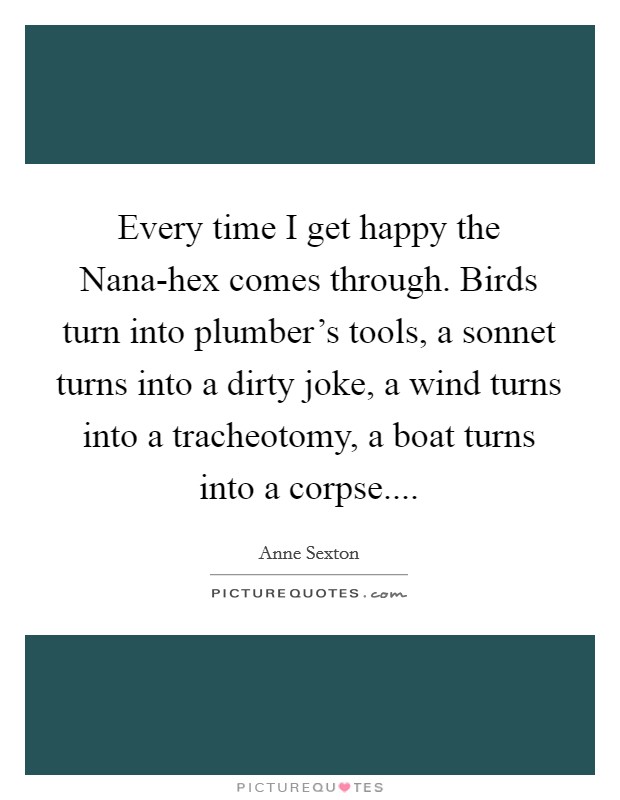 Every time I get happy the Nana-hex comes through. Birds turn into plumber's tools, a sonnet turns into a dirty joke, a wind turns into a tracheotomy, a boat turns into a corpse.... Picture Quote #1