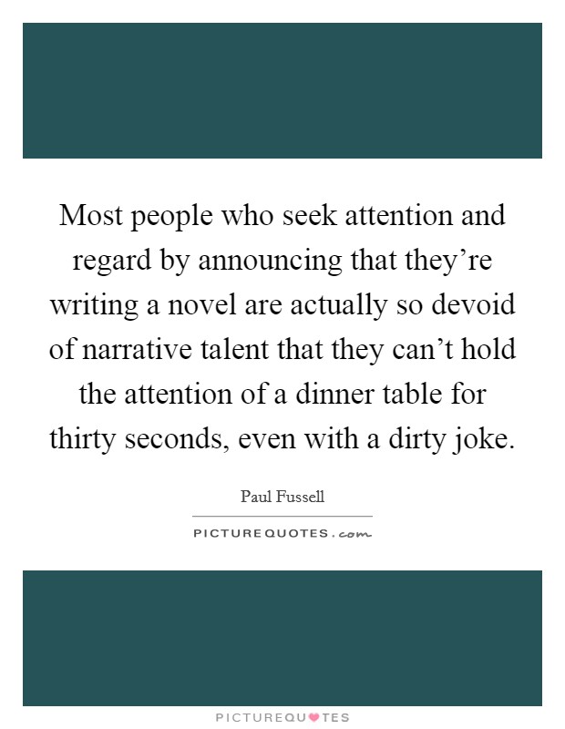 Most people who seek attention and regard by announcing that they're writing a novel are actually so devoid of narrative talent that they can't hold the attention of a dinner table for thirty seconds, even with a dirty joke. Picture Quote #1