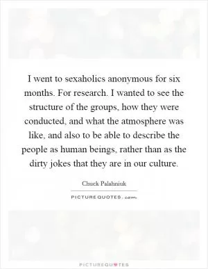 I went to sexaholics anonymous for six months. For research. I wanted to see the structure of the groups, how they were conducted, and what the atmosphere was like, and also to be able to describe the people as human beings, rather than as the dirty jokes that they are in our culture Picture Quote #1