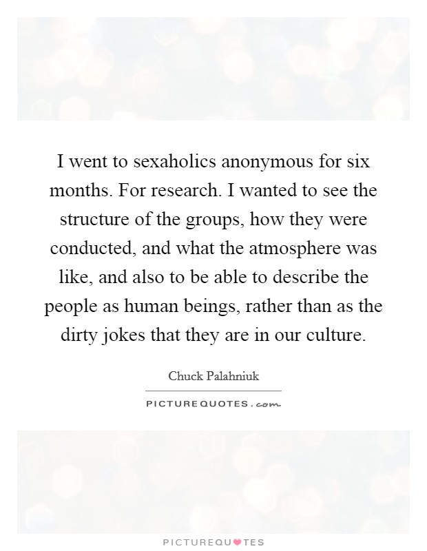 I went to sexaholics anonymous for six months. For research. I wanted to see the structure of the groups, how they were conducted, and what the atmosphere was like, and also to be able to describe the people as human beings, rather than as the dirty jokes that they are in our culture. Picture Quote #1