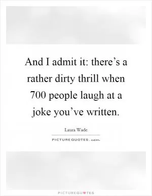 And I admit it: there’s a rather dirty thrill when 700 people laugh at a joke you’ve written Picture Quote #1