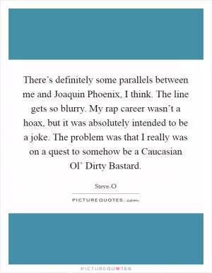 There’s definitely some parallels between me and Joaquin Phoenix, I think. The line gets so blurry. My rap career wasn’t a hoax, but it was absolutely intended to be a joke. The problem was that I really was on a quest to somehow be a Caucasian Ol’ Dirty Bastard Picture Quote #1