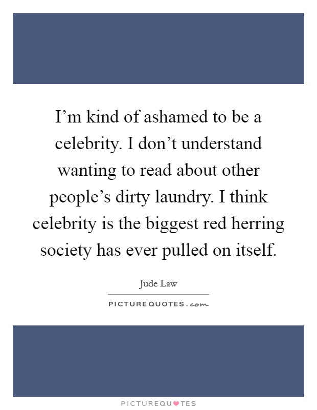 I'm kind of ashamed to be a celebrity. I don't understand wanting to read about other people's dirty laundry. I think celebrity is the biggest red herring society has ever pulled on itself. Picture Quote #1