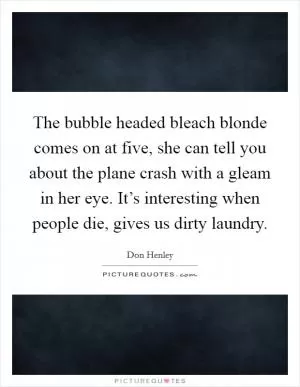 The bubble headed bleach blonde comes on at five, she can tell you about the plane crash with a gleam in her eye. It’s interesting when people die, gives us dirty laundry Picture Quote #1
