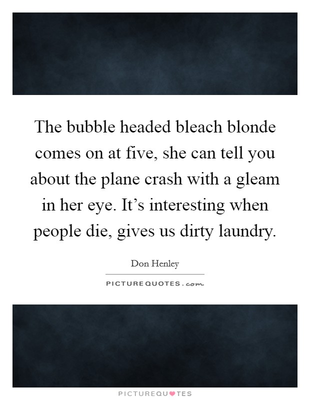 The bubble headed bleach blonde comes on at five, she can tell you about the plane crash with a gleam in her eye. It's interesting when people die, gives us dirty laundry. Picture Quote #1