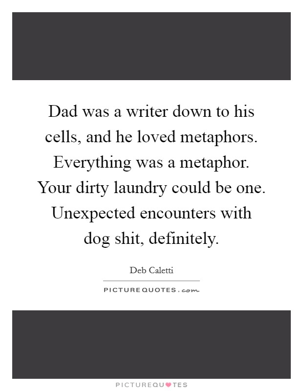 Dad was a writer down to his cells, and he loved metaphors. Everything was a metaphor. Your dirty laundry could be one. Unexpected encounters with dog shit, definitely. Picture Quote #1