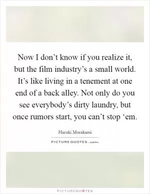 Now I don’t know if you realize it, but the film industry’s a small world. It’s like living in a tenement at one end of a back alley. Not only do you see everybody’s dirty laundry, but once rumors start, you can’t stop ‘em Picture Quote #1