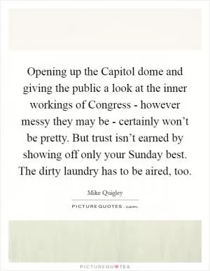 Opening up the Capitol dome and giving the public a look at the inner workings of Congress - however messy they may be - certainly won’t be pretty. But trust isn’t earned by showing off only your Sunday best. The dirty laundry has to be aired, too Picture Quote #1