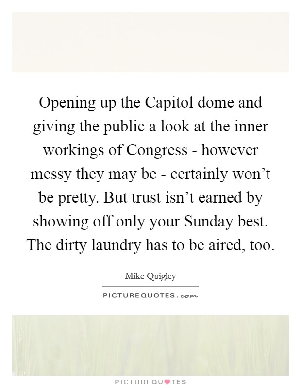 Opening up the Capitol dome and giving the public a look at the inner workings of Congress - however messy they may be - certainly won't be pretty. But trust isn't earned by showing off only your Sunday best. The dirty laundry has to be aired, too. Picture Quote #1