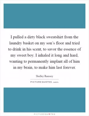 I pulled a dirty black sweatshirt from the laundry basket on my son’s floor and tried to drink in his scent, to savor the essence of my sweet boy. I inhaled it long and hard, wanting to permanently implant all of him in my brain, to make him last forever Picture Quote #1