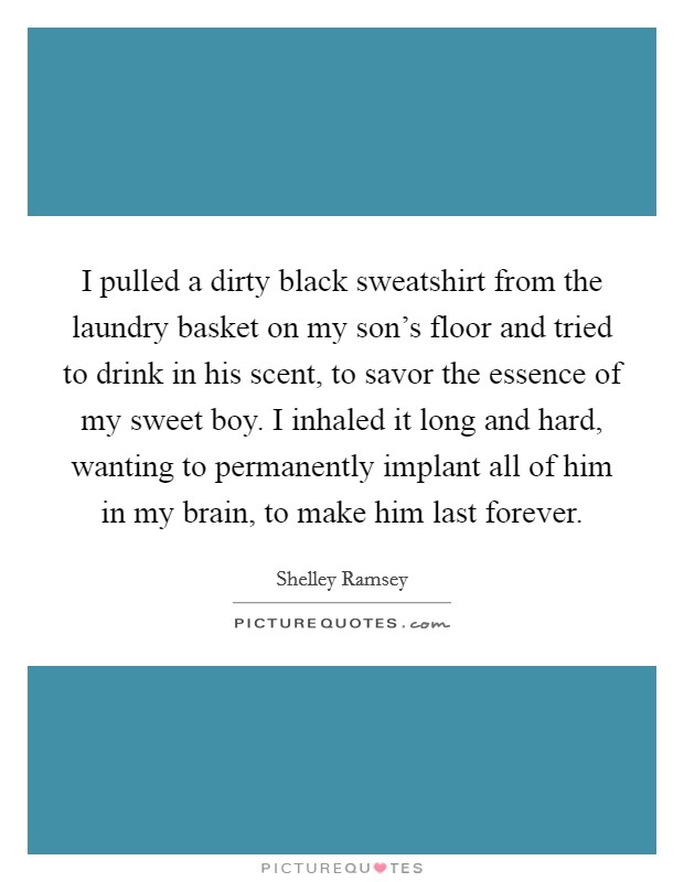 I pulled a dirty black sweatshirt from the laundry basket on my son's floor and tried to drink in his scent, to savor the essence of my sweet boy. I inhaled it long and hard, wanting to permanently implant all of him in my brain, to make him last forever. Picture Quote #1