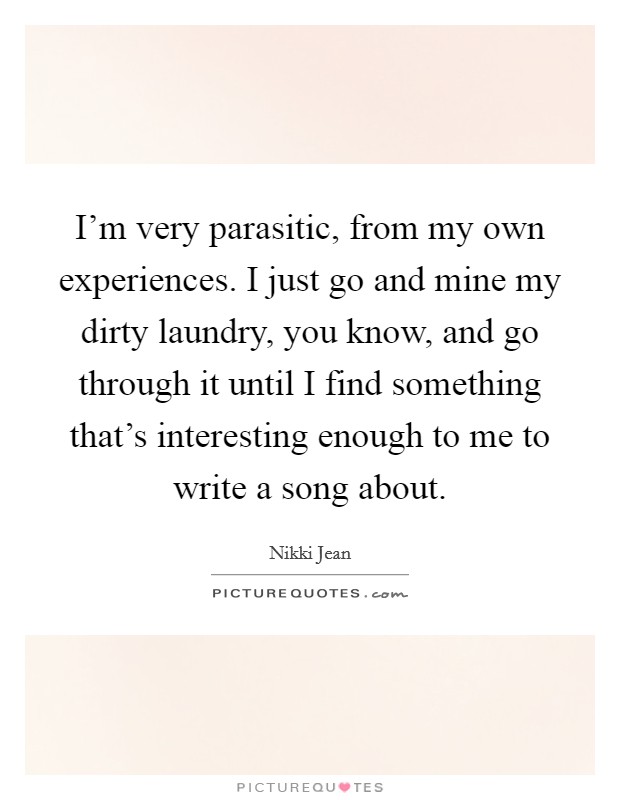 I'm very parasitic, from my own experiences. I just go and mine my dirty laundry, you know, and go through it until I find something that's interesting enough to me to write a song about. Picture Quote #1