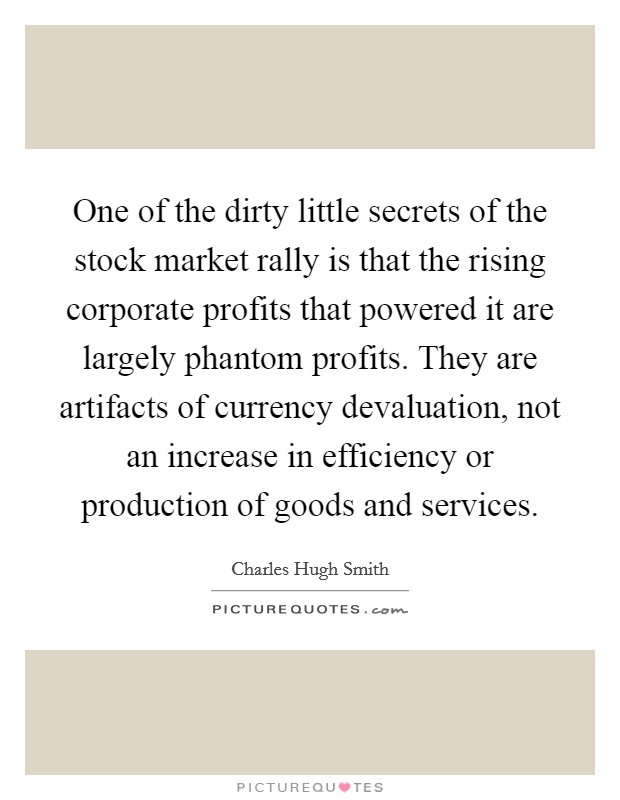 One of the dirty little secrets of the stock market rally is that the rising corporate profits that powered it are largely phantom profits. They are artifacts of currency devaluation, not an increase in efficiency or production of goods and services. Picture Quote #1
