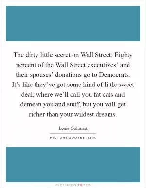 The dirty little secret on Wall Street: Eighty percent of the Wall Street executives’ and their spouses’ donations go to Democrats. It’s like they’ve got some kind of little sweet deal, where we’ll call you fat cats and demean you and stuff, but you will get richer than your wildest dreams Picture Quote #1