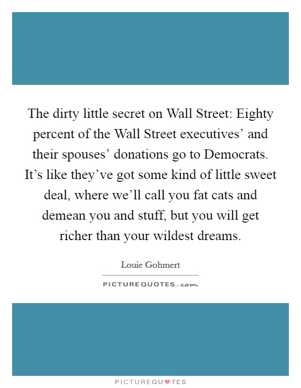 The dirty little secret on Wall Street: Eighty percent of the Wall Street executives' and their spouses' donations go to Democrats. It's like they've got some kind of little sweet deal, where we'll call you fat cats and demean you and stuff, but you will get richer than your wildest dreams. Picture Quote #1