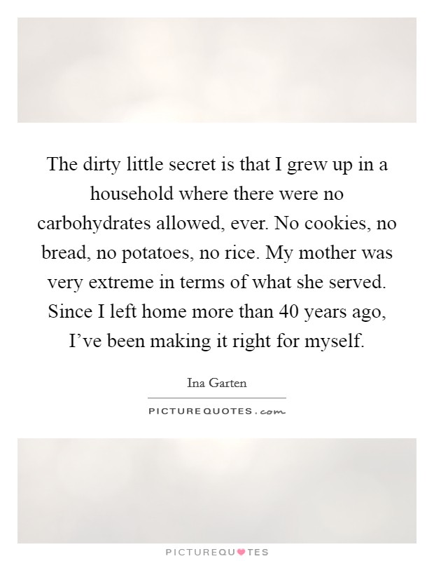 The dirty little secret is that I grew up in a household where there were no carbohydrates allowed, ever. No cookies, no bread, no potatoes, no rice. My mother was very extreme in terms of what she served. Since I left home more than 40 years ago, I've been making it right for myself. Picture Quote #1
