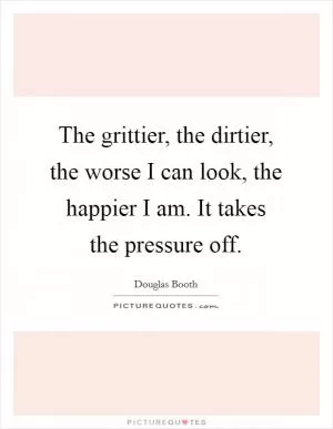 The grittier, the dirtier, the worse I can look, the happier I am. It takes the pressure off Picture Quote #1