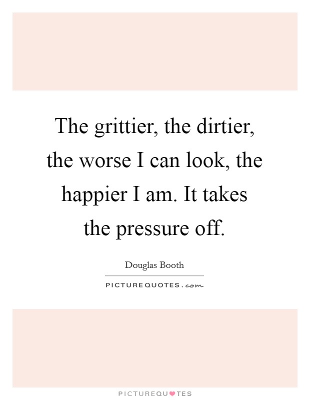 The grittier, the dirtier, the worse I can look, the happier I am. It takes the pressure off. Picture Quote #1