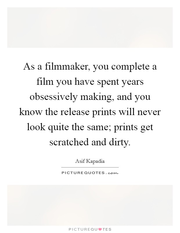 As a filmmaker, you complete a film you have spent years obsessively making, and you know the release prints will never look quite the same; prints get scratched and dirty. Picture Quote #1