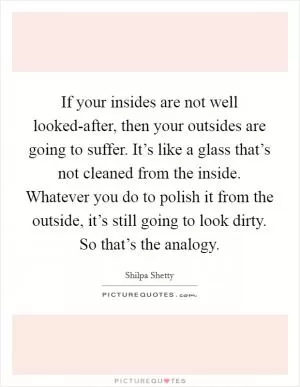 If your insides are not well looked-after, then your outsides are going to suffer. It’s like a glass that’s not cleaned from the inside. Whatever you do to polish it from the outside, it’s still going to look dirty. So that’s the analogy Picture Quote #1