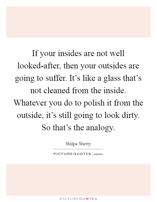 If your insides are not well looked-after, then your outsides are going to suffer. It's like a glass that's not cleaned from the inside. Whatever you do to polish it from the outside, it's still going to look dirty. So that's the analogy. Picture Quote #1