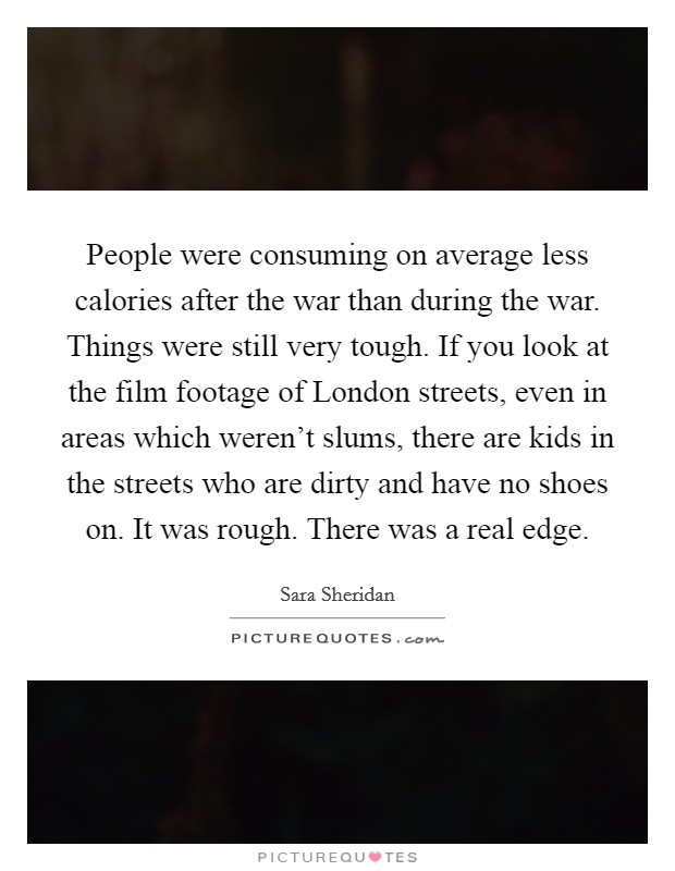 People were consuming on average less calories after the war than during the war. Things were still very tough. If you look at the film footage of London streets, even in areas which weren’t slums, there are kids in the streets who are dirty and have no shoes on. It was rough. There was a real edge Picture Quote #1